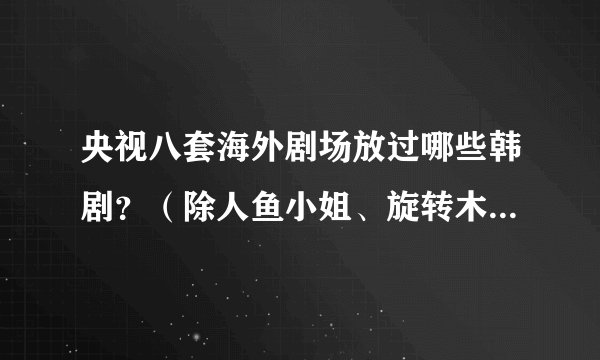 央视八套海外剧场放过哪些韩剧？（除人鱼小姐、旋转木马、乞丐王子）。谢谢