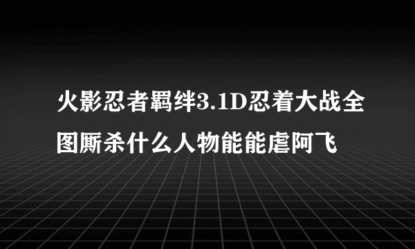 火影忍者羁绊3.1D忍着大战全图厮杀什么人物能能虐阿飞