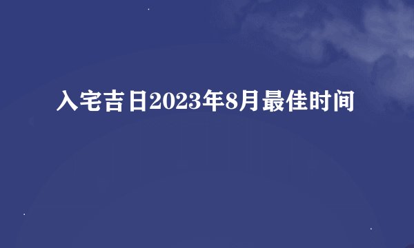 入宅吉日2023年8月最佳时间