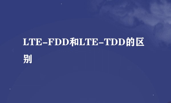 LTE-FDD和LTE-TDD的区别