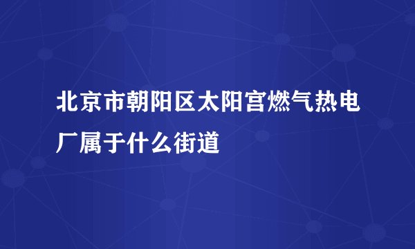 北京市朝阳区太阳宫燃气热电厂属于什么街道