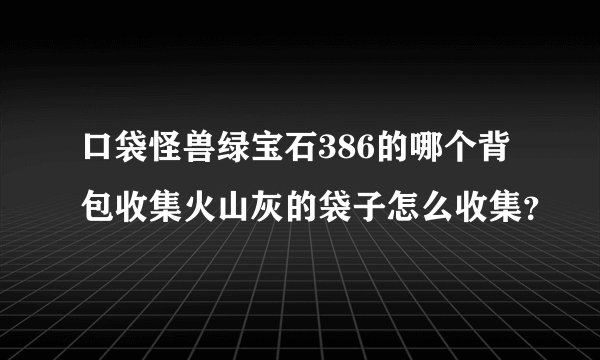 口袋怪兽绿宝石386的哪个背包收集火山灰的袋子怎么收集？