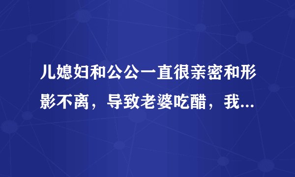 儿媳妇和公公一直很亲密和形影不离，导致老婆吃醋，我该怎么办？
