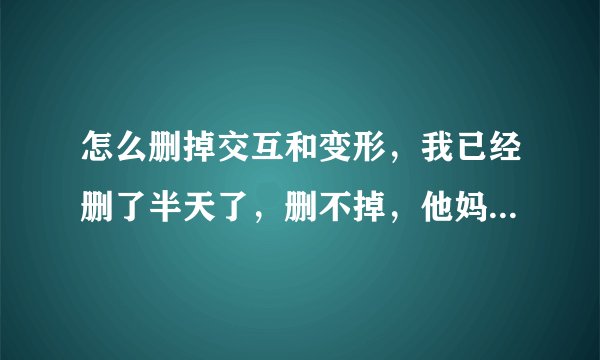 怎么删掉交互和变形，我已经删了半天了，删不掉，他妈的像病毒一样？