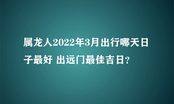属龙人2022年3月出行哪天日子最好 出远门最佳吉日？