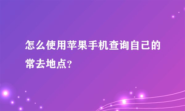 怎么使用苹果手机查询自己的常去地点？
