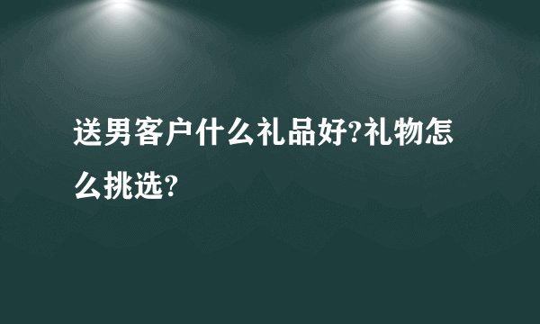 送男客户什么礼品好?礼物怎么挑选?