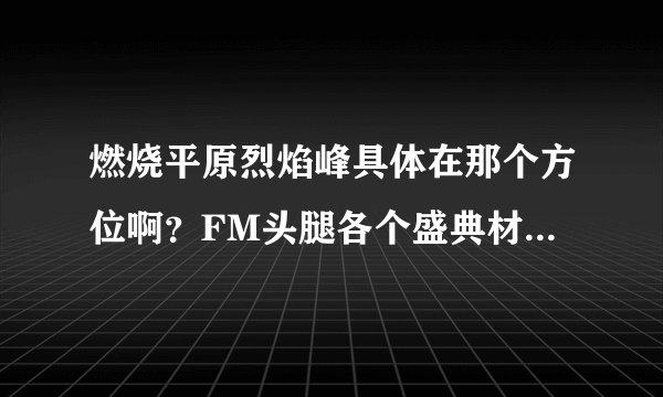 燃烧平原烈焰峰具体在那个方位啊？FM头腿各个盛典材料怎么弄？