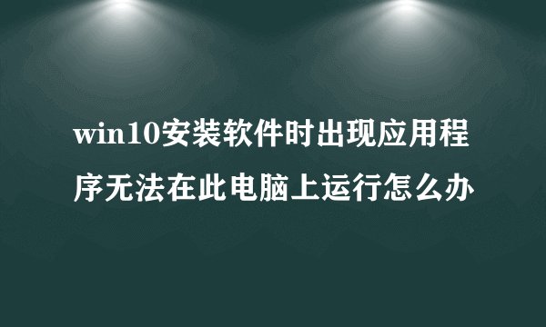win10安装软件时出现应用程序无法在此电脑上运行怎么办