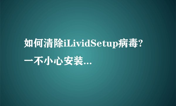 如何清除iLividSetup病毒? 一不小心安装了ilivid 但是360查了又没反应 急救箱也查不出 怎么查啊。急求！！