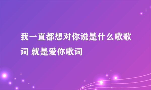 我一直都想对你说是什么歌歌词 就是爱你歌词