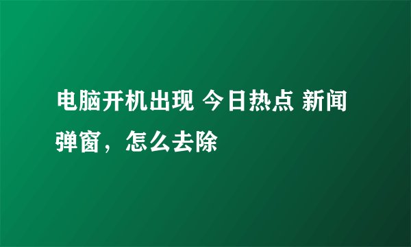电脑开机出现 今日热点 新闻弹窗，怎么去除