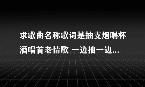 求歌曲名称歌词是抽支烟喝杯酒唱首老情歌 一边抽一边喝一边来唱歌