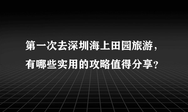 第一次去深圳海上田园旅游，有哪些实用的攻略值得分享？