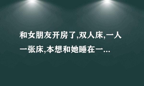 和女朋友开房了,双人床,一人一张床,本想和她睡在一张床被拒绝了,怎么办？