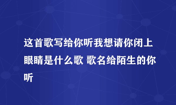 这首歌写给你听我想请你闭上眼睛是什么歌 歌名给陌生的你听