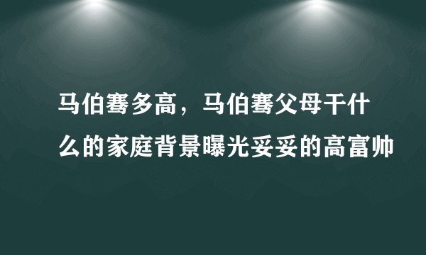 马伯骞多高，马伯骞父母干什么的家庭背景曝光妥妥的高富帅