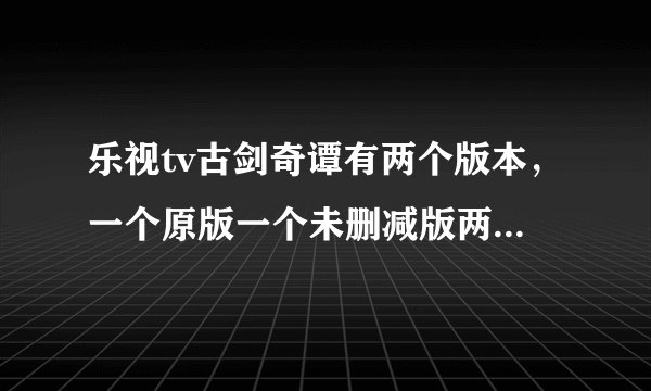 乐视tv古剑奇谭有两个版本，一个原版一个未删减版两个有什么区别吗？那个原版的有些集数一个多小时，一