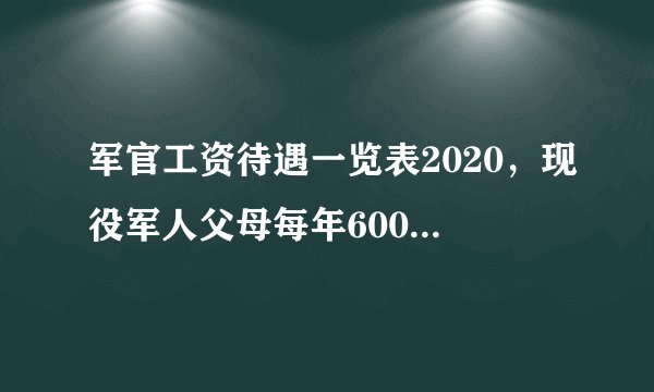 军官工资待遇一览表2020，现役军人父母每年6000，军人工资近期即将上涨