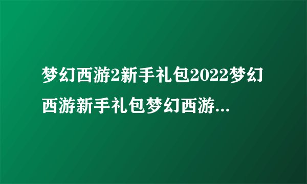 梦幻西游2新手礼包2022梦幻西游新手礼包梦幻西游新注册账号礼包