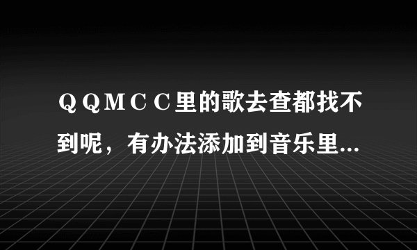 ＱＱＭＣＣ里的歌去查都找不到呢，有办法添加到音乐里去听吗？