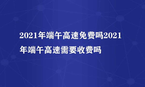 2021年端午高速免费吗2021年端午高速需要收费吗