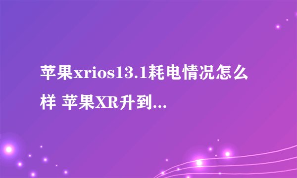 苹果xrios13.1耗电情况怎么样 苹果XR升到IOS13.1后耗电多吗