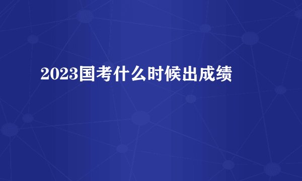2023国考什么时候出成绩