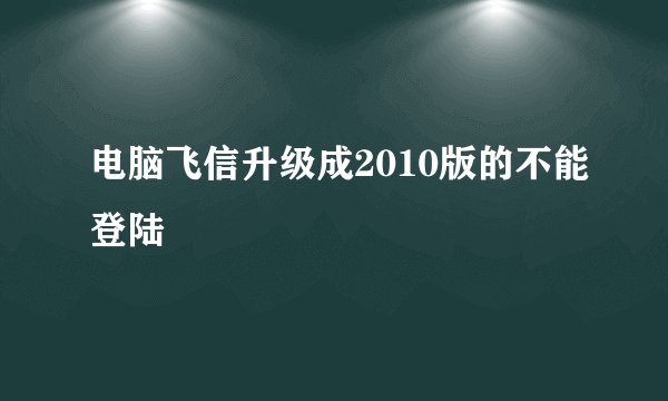 电脑飞信升级成2010版的不能登陆