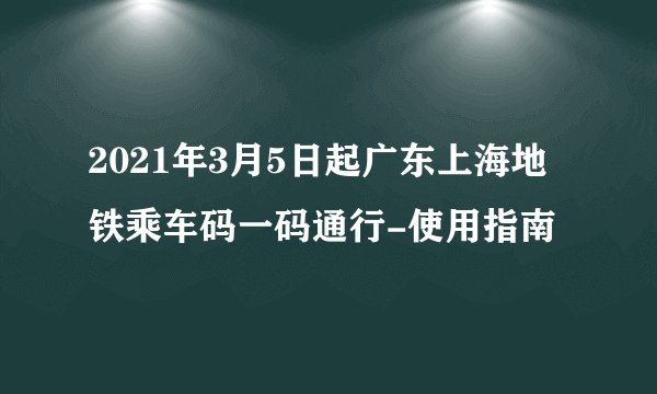 2021年3月5日起广东上海地铁乘车码一码通行-使用指南