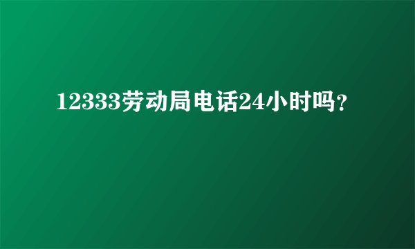 12333劳动局电话24小时吗？