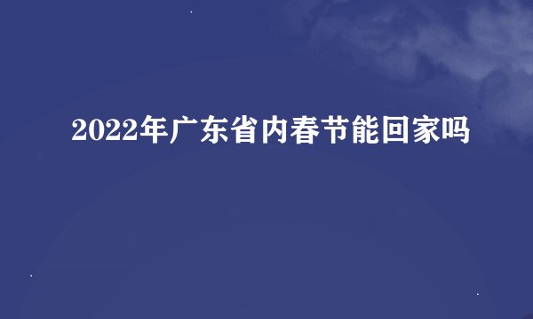 2022年广东省内春节能回家吗