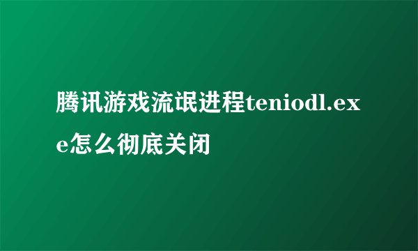 腾讯游戏流氓进程teniodl.exe怎么彻底关闭