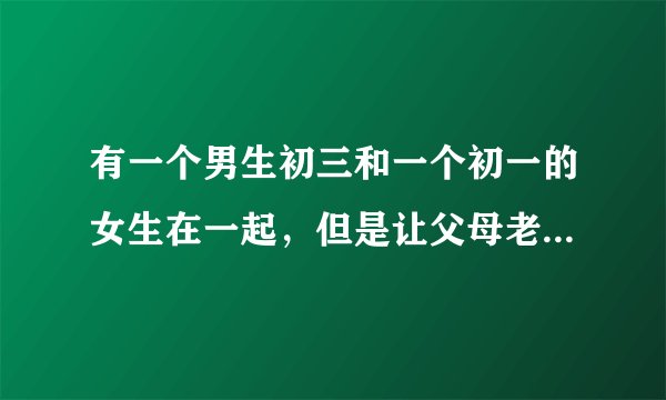 有一个男生初三和一个初一的女生在一起，但是让父母老师都知道了，女生自己也承认了，他们这对情侣该何去