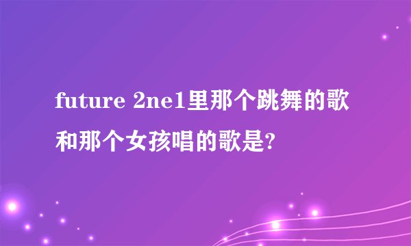 future 2ne1里那个跳舞的歌和那个女孩唱的歌是?