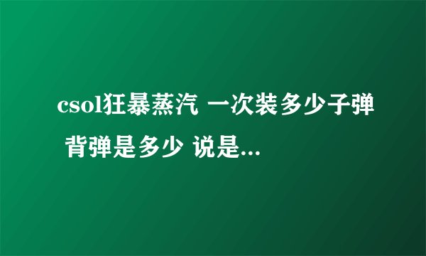 csol狂暴蒸汽 一次装多少子弹 背弹是多少 说是左轮 是不是一发一发的填装 详细的说