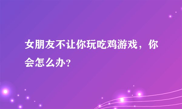 女朋友不让你玩吃鸡游戏，你会怎么办？