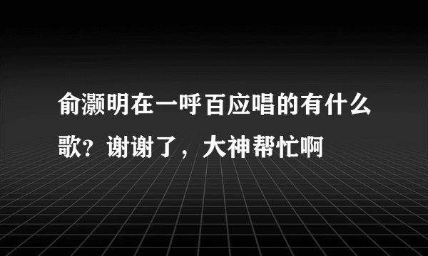 俞灏明在一呼百应唱的有什么歌？谢谢了，大神帮忙啊