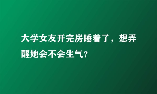 大学女友开完房睡着了，想弄醒她会不会生气？