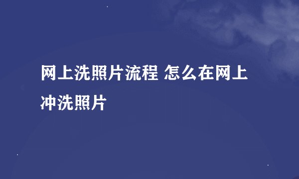 网上洗照片流程 怎么在网上冲洗照片