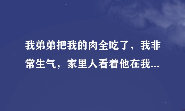 我弟弟把我的肉全吃了，我非常生气，家里人看着他在我去买雪碧的时候把我碗里的肉全吃了，我是在她家做服