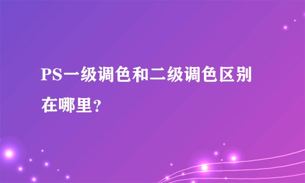PS一级调色和二级调色区别在哪里？