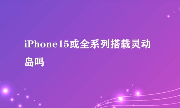 iPhone15或全系列搭载灵动岛吗