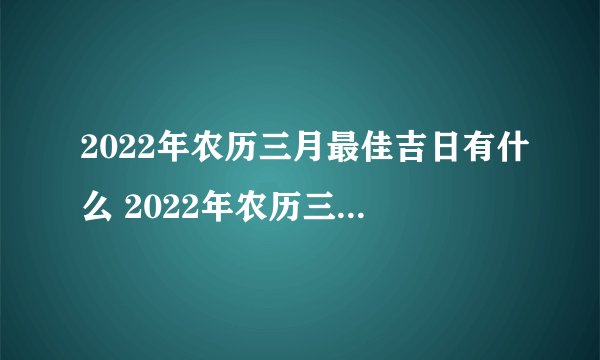 2022年农历三月最佳吉日有什么 2022年农历三月最好的黄道日子