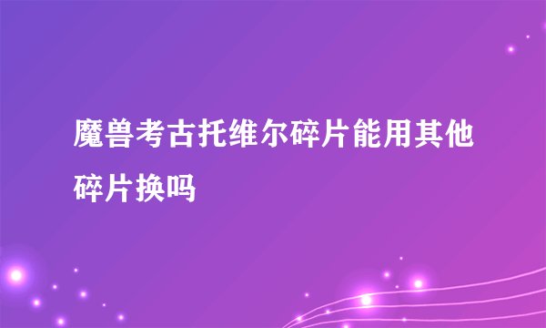 魔兽考古托维尔碎片能用其他碎片换吗
