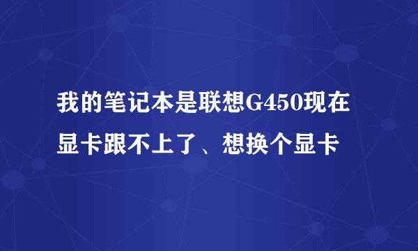 我的笔记本是联想G450现在显卡跟不上了、想换个显卡
