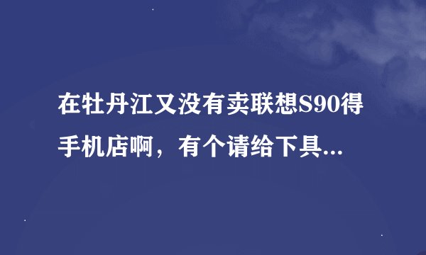 在牡丹江又没有卖联想S90得手机店啊，有个请给下具体地址及价格