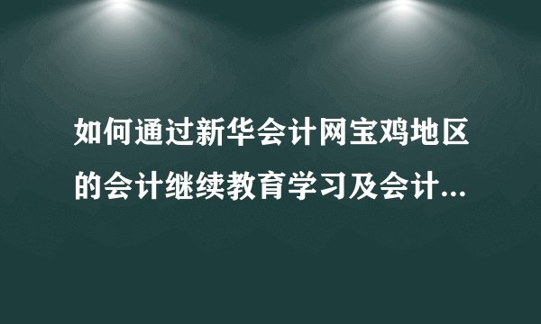 如何通过新华会计网宝鸡地区的会计继续教育学习及会计证年检?