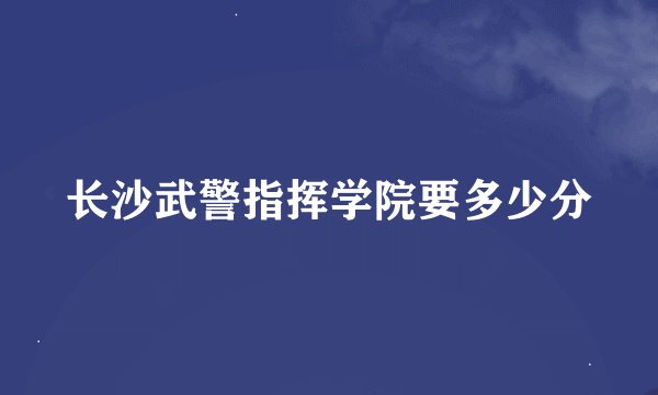 长沙武警指挥学院要多少分
