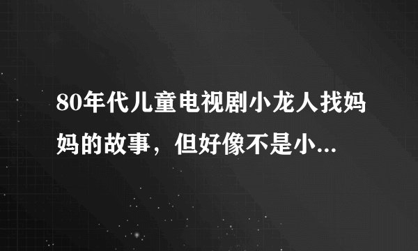80年代儿童电视剧小龙人找妈妈的故事，但好像不是小龙人，她们好几个人堆一排一排的龙骨头找妈妈的故事。